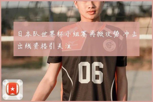 日本队世界杯小组赛再掀攻势 冲击出线资格引关注