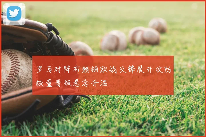 罗马对阵布赖顿欧战交锋展开攻防较量晋级悬念升温