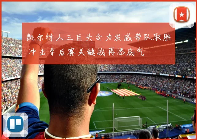 凯尔特人三巨头合力发威带队取胜 冲击季后赛关键战再添底气