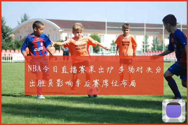 NBA今日直播赛果出炉 多场对决分出胜负影响季后赛席位布局