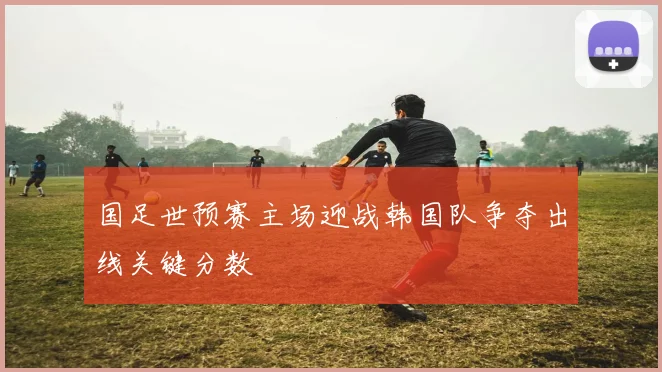 国足世预赛主场迎战韩国队争夺出线关键分数