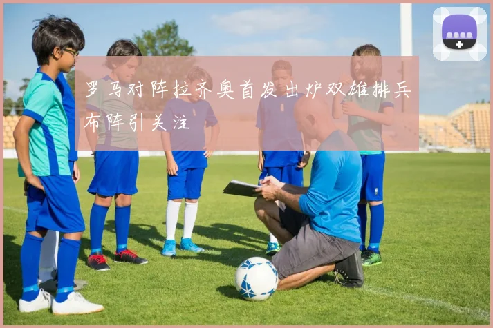 罗马对阵拉齐奥首发出炉双雄排兵布阵引关注