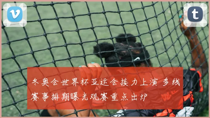 冬奥会世界杯亚运会接力上演 多线赛事排期曝光观赛重点出炉