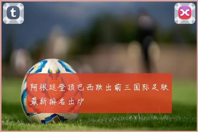 阿根廷登顶巴西跌出前三国际足联最新排名出炉