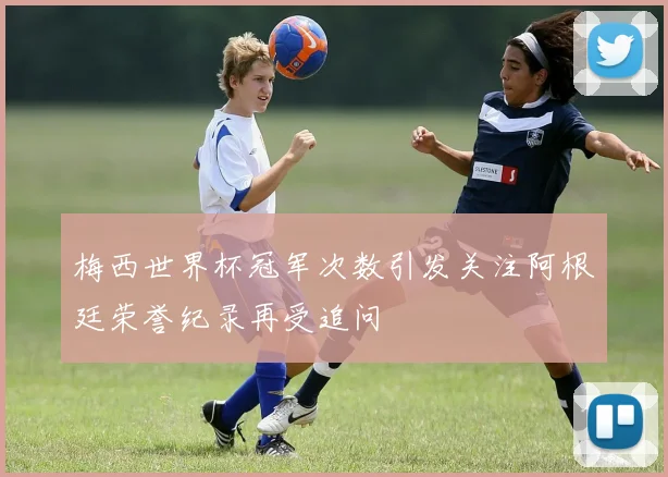 梅西世界杯冠军次数引发关注阿根廷荣誉纪录再受追问