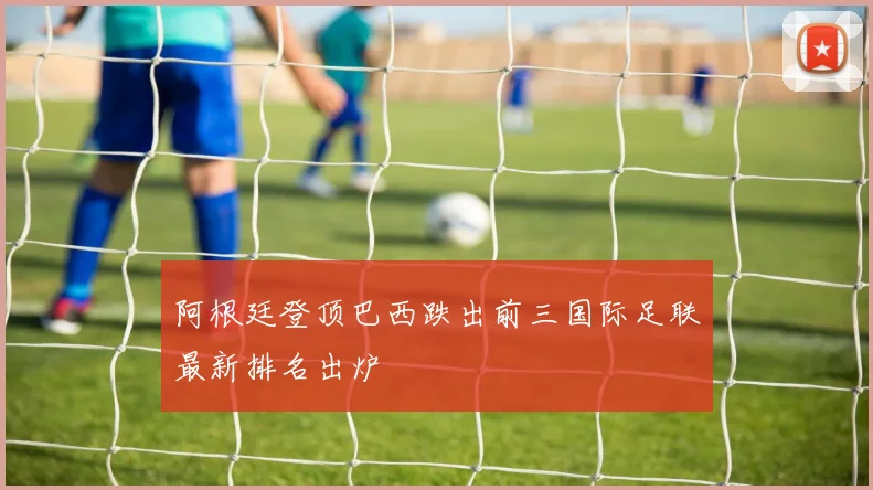 阿根廷登顶巴西跌出前三国际足联最新排名出炉